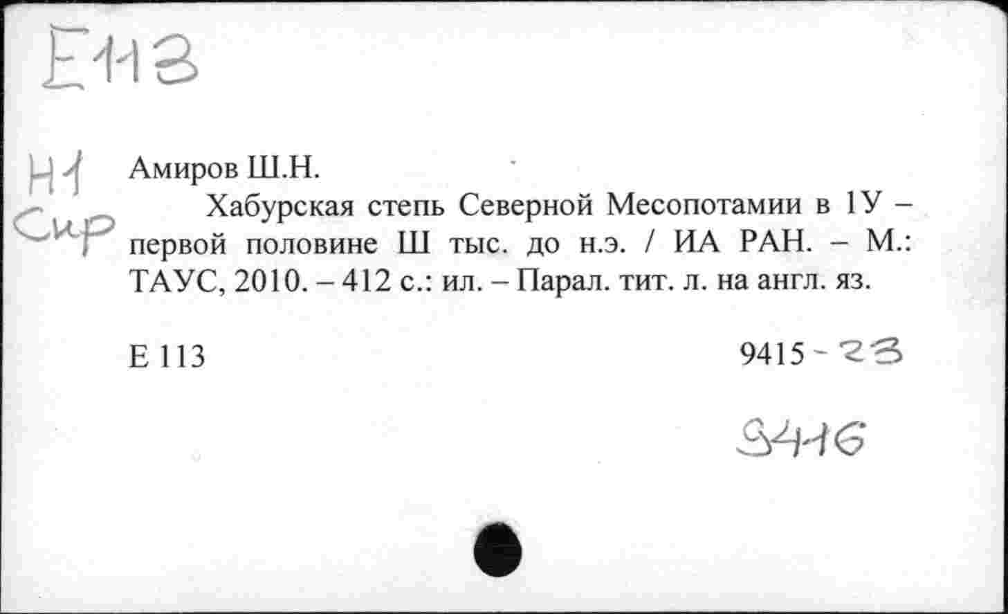 ﻿PUS
Амиров Ш.Н.
Хабурская степь Северной Месопотамии в 1У -первой половине Ш тыс. до н.э. / ИА РАН. - М.: ТАУС, 2010.-412 с.: ил. - Парад, тит. л. на англ. яз.
Е 113
9415- 'гв
